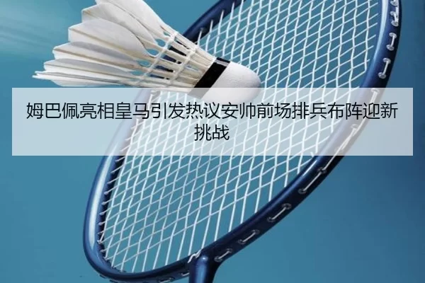 姆巴佩亮相皇马引发热议安帅前场排兵布阵迎新挑战